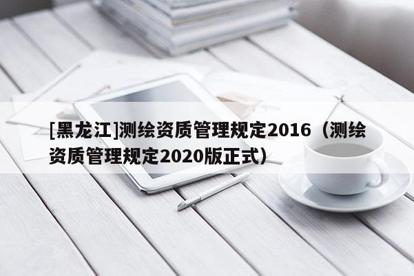 [黑龙江]测绘资质管理规定2016（测绘资质管理规定2020版正式）