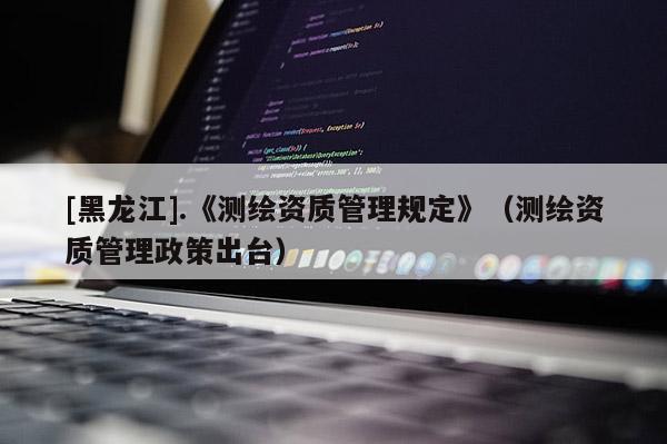 [黑龙江].《测绘资质管理规定》（测绘资质管理政策出台）