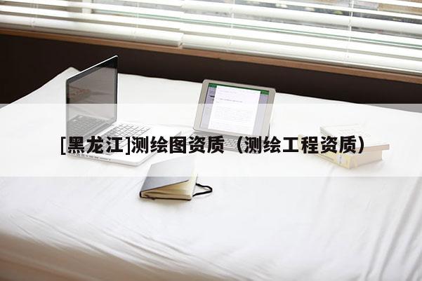 [黑龙江]测绘图资质（测绘工程资质）