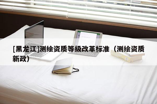 [黑龙江]测绘资质等级改革标准（测绘资质新政）