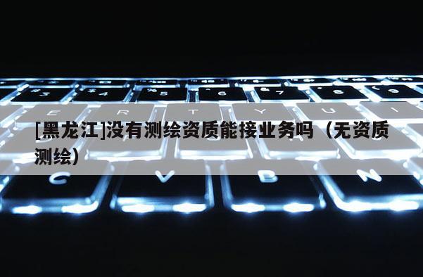 [黑龙江]没有测绘资质能接业务吗（无资质测绘）