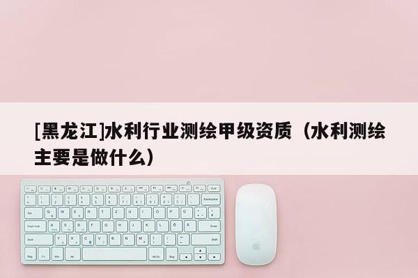 [黑龙江]水利行业测绘甲级资质（水利测绘主要是做什么）
