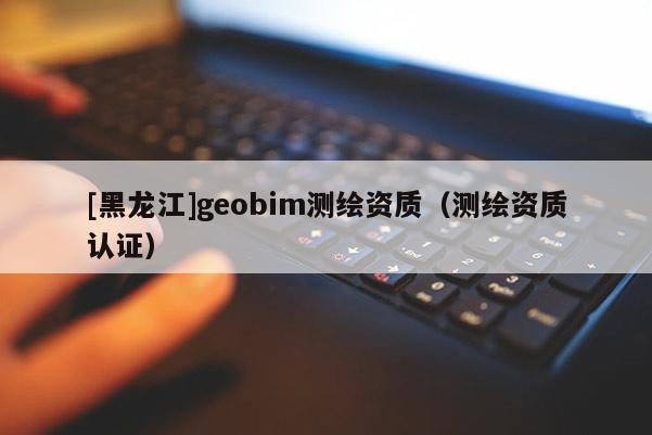 [黑龙江]geobim测绘资质（测绘资质认证）