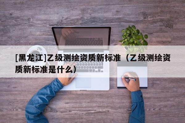 [黑龙江]乙级测绘资质新标准（乙级测绘资质新标准是什么）