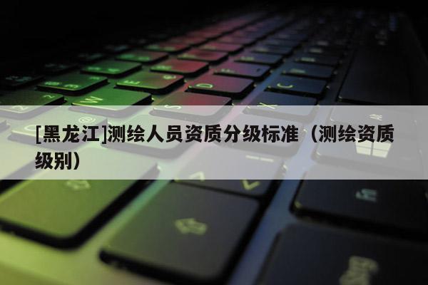 [黑龙江]测绘人员资质分级标准（测绘资质级别）