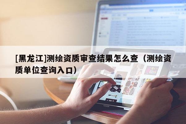 [黑龙江]测绘资质审查结果怎么查（测绘资质单位查询入口）