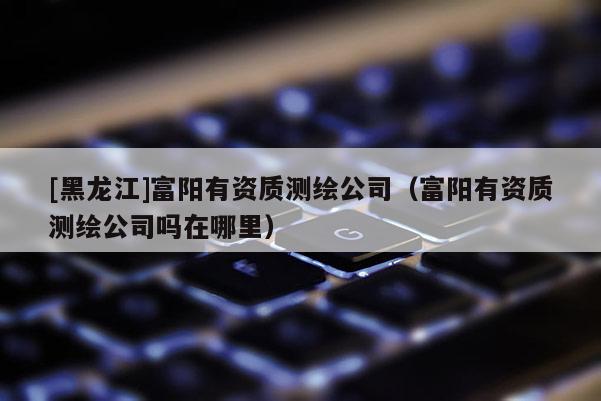 [黑龙江]富阳有资质测绘公司（富阳有资质测绘公司吗在哪里）