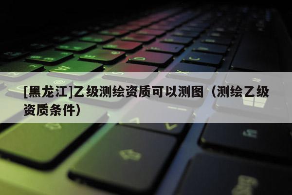 [黑龙江]乙级测绘资质可以测图（测绘乙级资质条件）