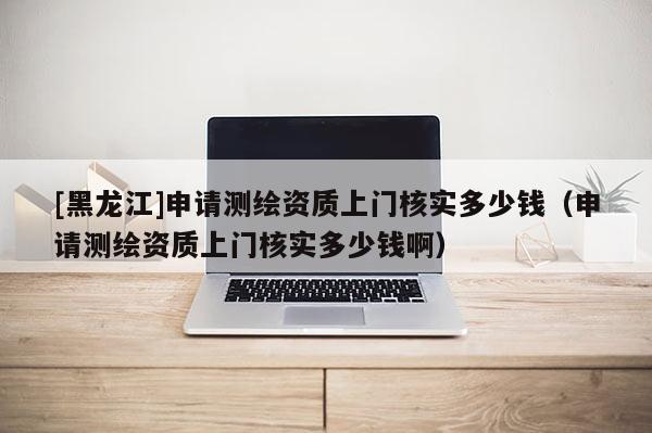 [黑龙江]申请测绘资质上门核实多少钱（申请测绘资质上门核实多少钱啊）