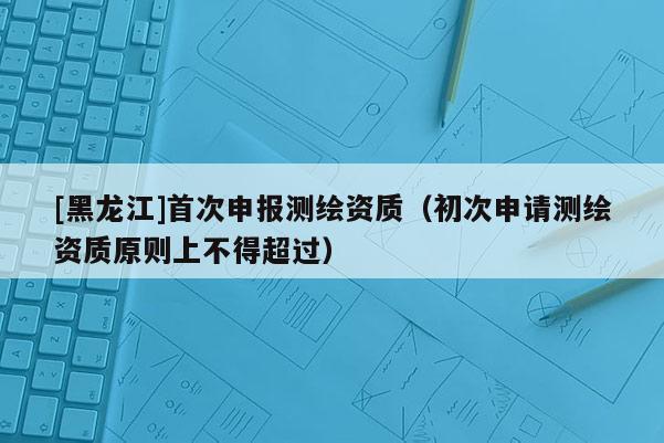 [黑龙江]首次申报测绘资质（初次申请测绘资质原则上不得超过）