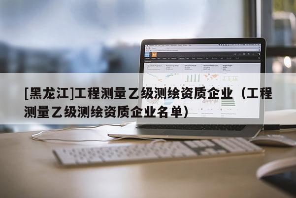 [黑龙江]工程测量乙级测绘资质企业（工程测量乙级测绘资质企业名单）