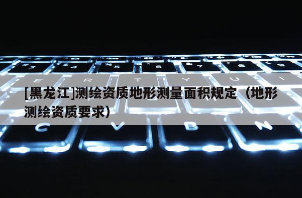 [黑龙江]测绘资质地形测量面积规定（地形测绘资质要求）