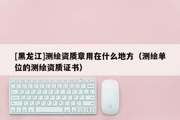 [黑龙江]测绘资质章用在什么地方（测绘单位的测绘资质证书）