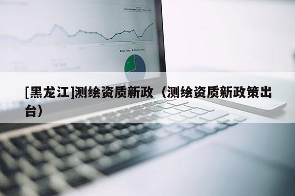 [黑龙江]测绘资质新政（测绘资质新政策出台）