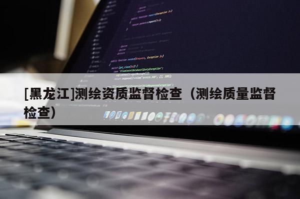 [黑龙江]测绘资质监督检查（测绘质量监督检查）