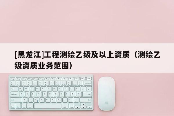 [黑龙江]工程测绘乙级及以上资质（测绘乙级资质业务范围）