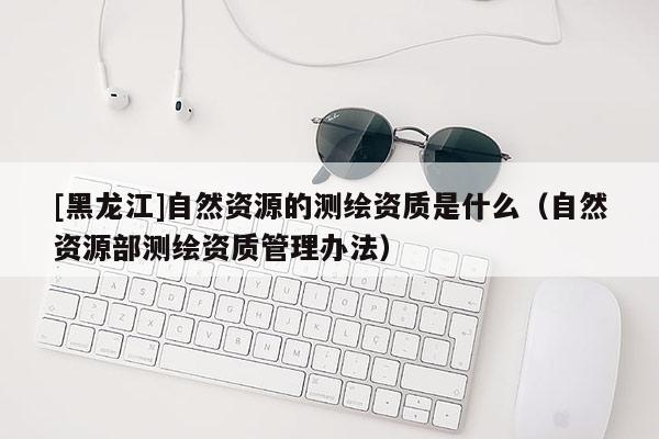 [黑龙江]自然资源的测绘资质是什么（自然资源部测绘资质管理办法）