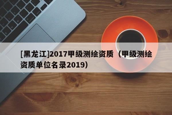 [黑龙江]2017甲级测绘资质（甲级测绘资质单位名录2019）