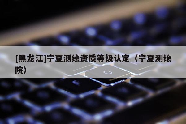 [黑龙江]宁夏测绘资质等级认定（宁夏测绘院）