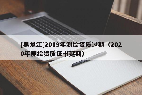 [黑龙江]2019年测绘资质过期（2020年测绘资质证书延期）