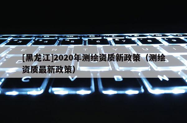 [黑龙江]2020年测绘资质新政策（测绘资质最新政策）