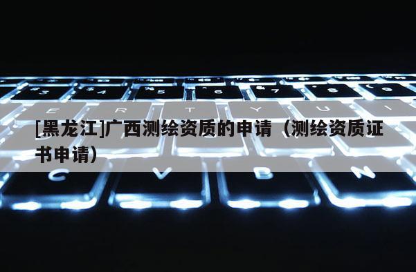 [黑龙江]广西测绘资质的申请（测绘资质证书申请）