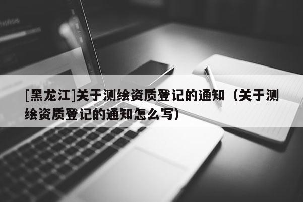 [黑龙江]关于测绘资质登记的通知（关于测绘资质登记的通知怎么写）