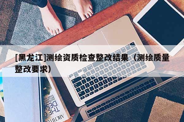 [黑龙江]测绘资质检查整改结果（测绘质量整改要求）