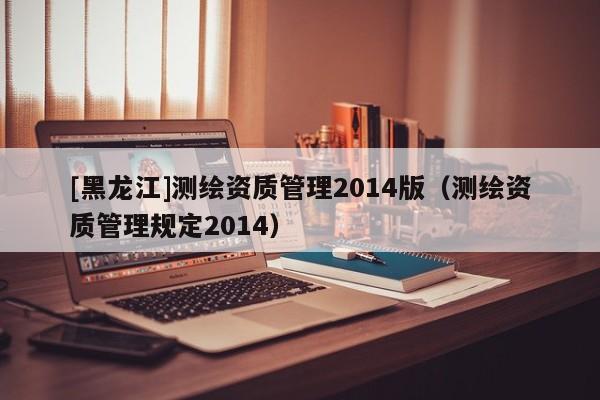 [黑龙江]测绘资质管理2014版（测绘资质管理规定2014）