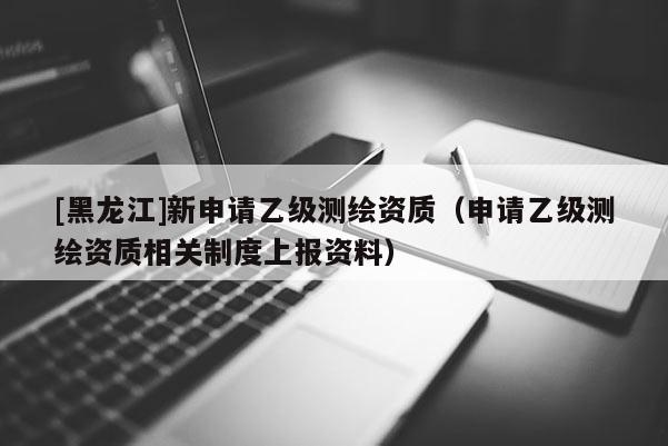 [黑龙江]新申请乙级测绘资质（申请乙级测绘资质相关制度上报资料）