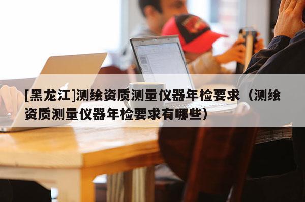 [黑龙江]测绘资质测量仪器年检要求（测绘资质测量仪器年检要求有哪些）