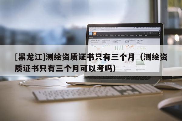 [黑龙江]测绘资质证书只有三个月（测绘资质证书只有三个月可以考吗）
