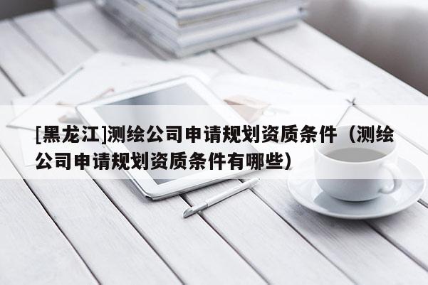 [黑龙江]测绘公司申请规划资质条件（测绘公司申请规划资质条件有哪些）