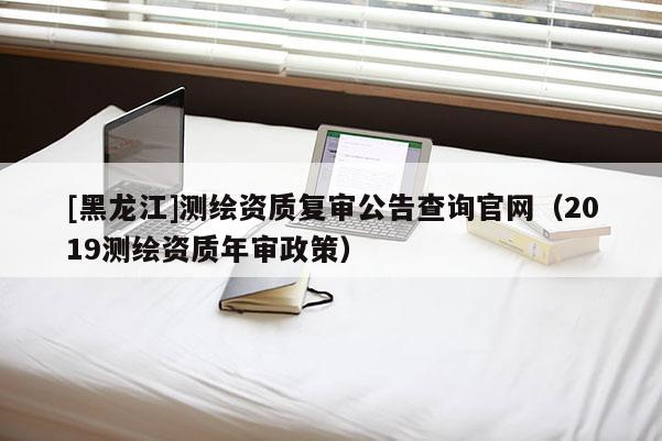 [黑龙江]测绘资质复审公告查询官网（2019测绘资质年审政策）