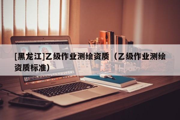 [黑龙江]乙级作业测绘资质（乙级作业测绘资质标准）