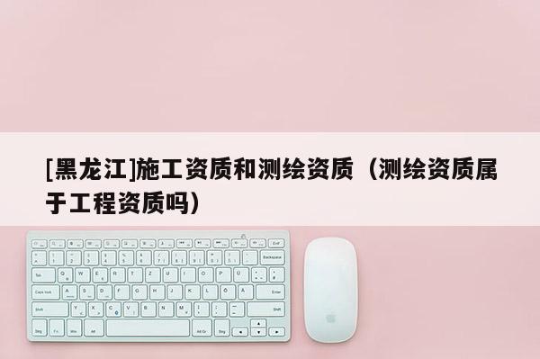 [黑龙江]施工资质和测绘资质（测绘资质属于工程资质吗）