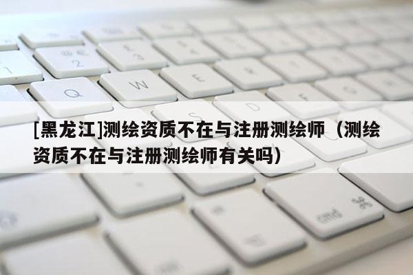 [黑龙江]测绘资质不在与注册测绘师（测绘资质不在与注册测绘师有关吗）