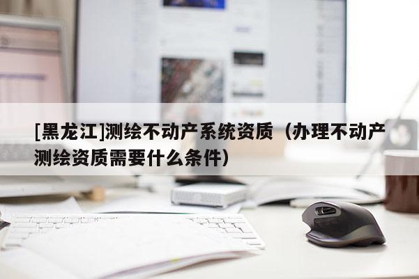 [黑龙江]测绘不动产系统资质（办理不动产测绘资质需要什么条件）