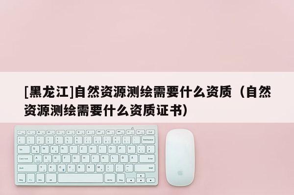 [黑龙江]自然资源测绘需要什么资质（自然资源测绘需要什么资质证书）