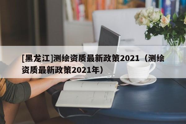 [黑龙江]测绘资质最新政策2021（测绘资质最新政策2021年）