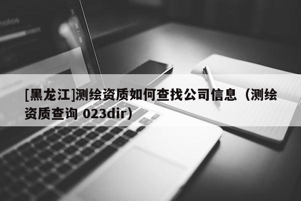 [黑龙江]测绘资质如何查找公司信息（测绘资质查询 023dir）