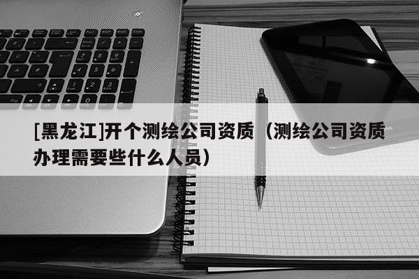 [黑龙江]开个测绘公司资质（测绘公司资质办理需要些什么人员）