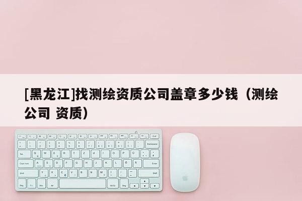 [黑龙江]找测绘资质公司盖章多少钱（测绘公司 资质）