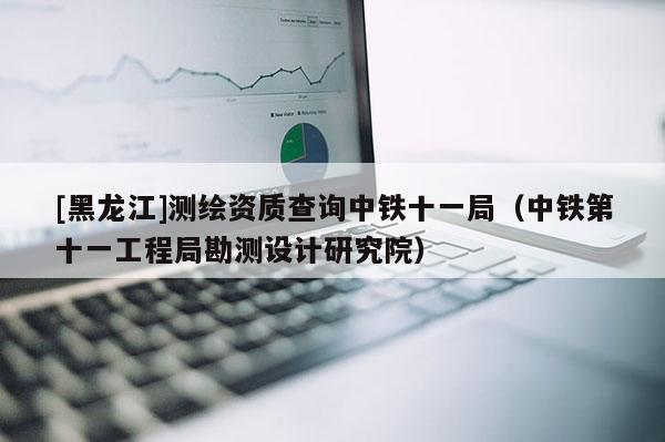 [黑龙江]测绘资质查询中铁十一局（中铁第十一工程局勘测设计研究院）