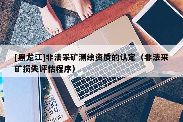 [黑龙江]非法采矿测绘资质的认定（非法采矿损失评估程序）