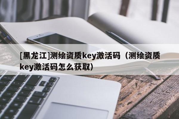 [黑龙江]测绘资质key激活码（测绘资质key激活码怎么获取）
