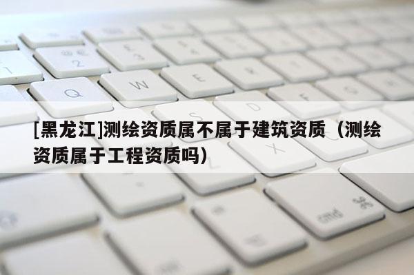 [黑龙江]测绘资质属不属于建筑资质（测绘资质属于工程资质吗）