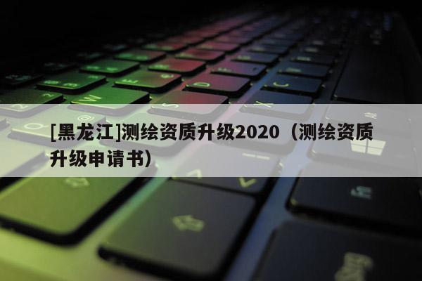 [黑龙江]测绘资质升级2020（测绘资质升级申请书）