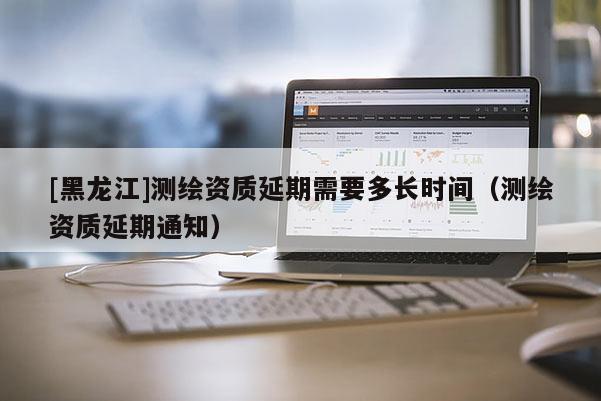 [黑龙江]测绘资质延期需要多长时间（测绘资质延期通知）