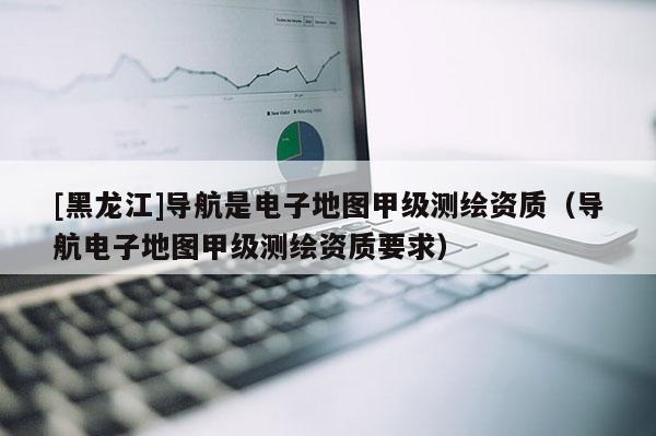 [黑龙江]导航是电子地图甲级测绘资质（导航电子地图甲级测绘资质要求）